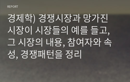 경제학) 경쟁시장과 망가진 시장이 시장들의 예를 들고, 그 시장의 내용, 참여자와 속성, 경쟁패턴을 정리