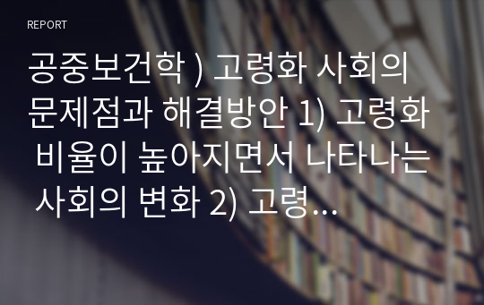 공중보건학 ) 고령화 사회의 문제점과 해결방안 1) 고령화 비율이 높아지면서 나타나는 사회의 변화 2) 고령화 사회를 맞이하는 우리의 자세 3) 고령화 사회의 문제점 4) 고령화 사회의 문제점 해결방안