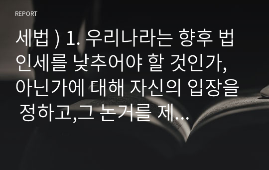 세법 ) 1. 우리나라는 향후 법인세를 낮추어야 할 것인가, 아닌가에 대해 자신의 입장을 정하고,그 논거를 제시하시오. 외3건