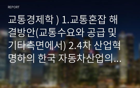 교통경제학 ) 1.교통혼잡 해결방안(교통수요와 공급 및 기타측면에서) 2.4차 산업혁명하의 한국 자동차산업의 생존 전략은 3.새로운 교통수단 건설시 가장 중요한 것은 무엇이라 생각하는가