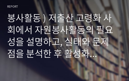 봉사활동 ) 저출산 고령화 사회에서 자원봉사활동의 필요성을 설명하고, 실태와 문제점을 분석한 후 활성화 방안을 제시하시오.