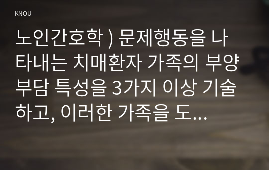 노인간호학 ) 문제행동을 나타내는 치매환자 가족의 부양부담 특성을 3가지 이상 기술하고, 이러한 가족을 도울 수 있는 방안에 대한 자신의 견해를 기술하시오