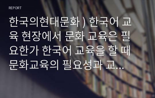 한국의현대문화 ) 한국어 교육 현장에서 문화 교육은 필요한가 한국어 교육을 할 때 문화교육의 필요성과 교육 방법에 대해 예를 들어 설명해보시오. 본인의 의견 제시, 의견에 대한 근거 및 구체적인 예시 제시