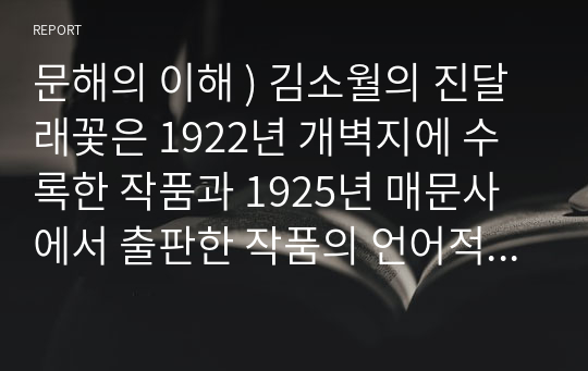 문해의 이해 ) 김소월의 진달래꽃은 1922년 개벽지에 수록한 작품과 1925년 매문사에서 출판한 작품의 언어적 형식이 상이하다.두작품이 상이한 부분을 찾고 두작품을 비교 대조하여 원전 비평문을 작성