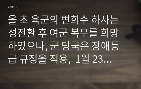 올 초 육군의 변희수 하사는 성전환 후 여군 복무를 희망하였으나, 군 당국은 장애등급 규정을 적용,  1월 23일 변 하사를 전역 조치하였다. 이에 대한 본인의 입장을 정하여 지시사항에 따라 논술하시오.