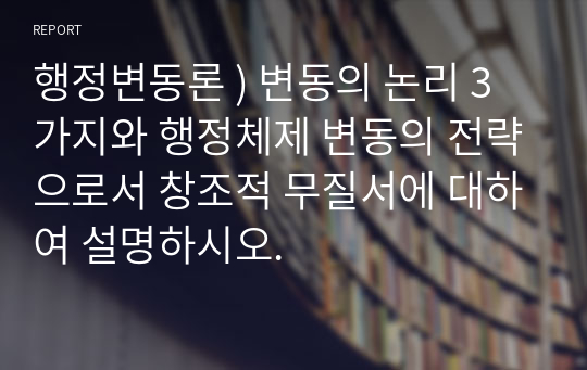 행정변동론 ) 변동의 논리 3가지와 행정체제 변동의 전략으로서 창조적 무질서에 대하여 설명하시오.