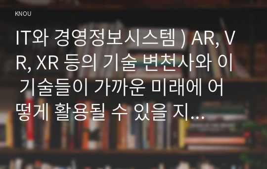 IT와 경영정보시스템 ) AR, VR, XR 등의 기술 변천사와 이 기술들이 가까운 미래에 어떻게 활용될 수 있을 지를 논하시오.