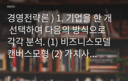 경영전략론 ) 1. 기업을 한 개 선택하여 다음의 방식으로 각각 분석. (1) 비즈니스모델캔버스모형 (2) 가치사슬모형 2. 최근 발생한 인수합병을 하나 선택하여 다음의 방식으로 각각 분석. (1) 거래비용이론 (2) 실물옵션이론 (3) 자원기반이론