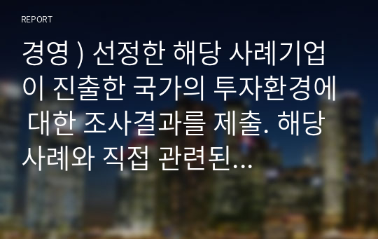 경영 ) 선정한 해당 사례기업이 진출한 국가의 투자환경에 대한 조사결과를 제출. 해당 사례와 직접 관련된 투자환경(경쟁환경 포함)