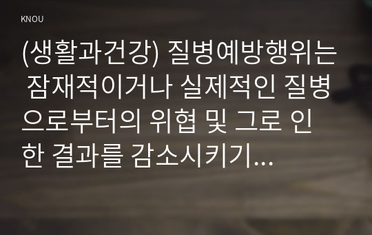 (생활과건강) 질병예방행위는 잠재적이거나 실제적인 질병으로부터의 위협 및 그로 인한 결과를 감소시키기 위해 개인이나 집단이 수행하는 자발적 행위를 의미한다. 단계별 질병예방 행위 중 1차 예방행위의 개념에 대해 설명하시오. 현재 자신에게 가장 필요하고 중요하다고 생각되는 1차 질병예방행위를 한 가지 선택한 후, 그 예방행위의 필요성과 중요성 및 실천방안에 