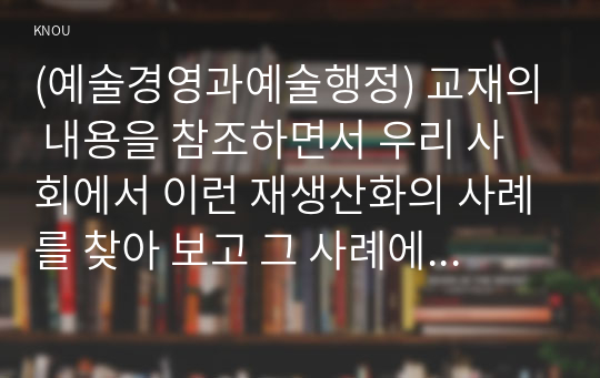 (예술경영과예술행정) 교재의 내용을 참조하면서 우리 사회에서 이런 재생산화의 사례를 찾아 보고 그 사례에서 기존의 양식이나 체계는 어떤 것이었으며 이에 대해 어떤 식의 도전이 이루어졌고 그 결과 어떤 양식이나 체계가 형성되었는지 분석해 보십시오.