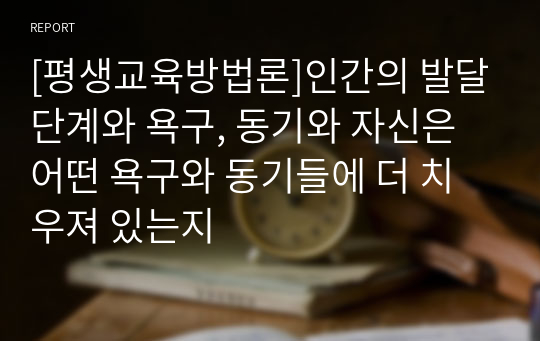 [평생교육방법론]학자들의 이론에 기초해 인간의 발달단계, 욕구와 동기에 대해 정리하고, 평생학습 발달단계에 기초해 자신에게 어떤 욕구들이 더 강하게 활성화되어 있는지와 어떤 동기들에 더 치우쳐 있는지에 대해 기술하십시오.