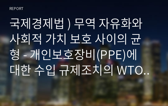 국제경제법 ) 무역 자유화와 사회적 가치 보호 사이의 균형 - 개인보호장비(PPE)에 대한 수입 규제조치의 WTO 협정 합치성을 중심으로