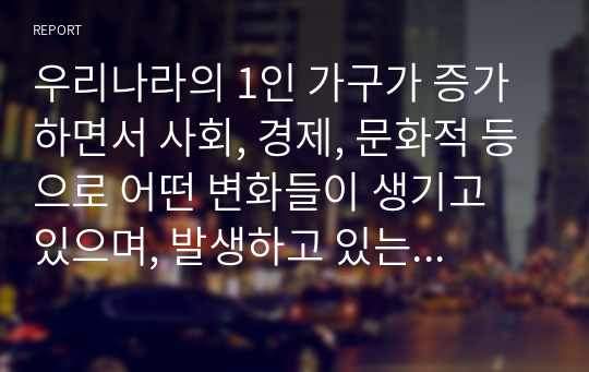 우리나라의 1인 가구가 증가하면서 사회, 경제, 문화적 등으로 어떤 변화들이 생기고 있으며, 발생하고 있는 문제들은 무엇들이 있으며, 이에 어떤 정책들이 요청되는지 아래의 형식에 맞춰서 작성하세요