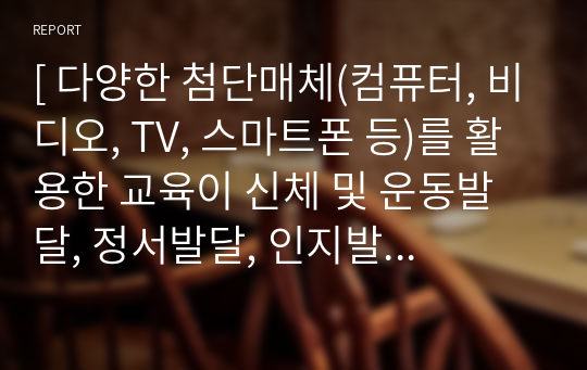 [ 다양한 첨단매체(컴퓨터, 비디오, TV, 스마트폰 등)를 활용한 교육이 신체 및 운동발달, 정서발달, 인지발달, 성격형성 등에 미치는 긍정적인 영향과 부정적인 영향에 대해 논하시오 ]