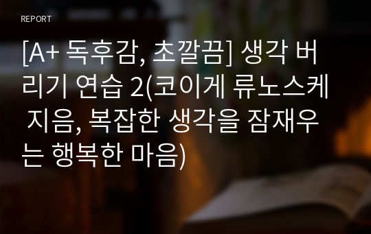 [A+ 독후감, 초깔끔] 생각 버리기 연습 2(코이게 류노스케 지음, 복잡한 생각을 잠재우는 행복한 마음)