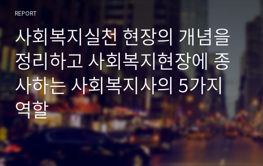 사회복지실천 현장의 개념을 정리하고 사회복지현장에 종사하는 사회복지사의 5가지 역할