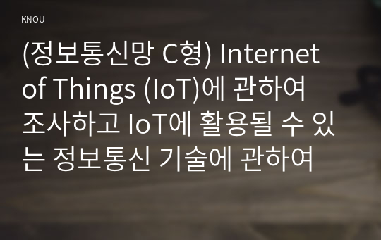 (정보통신망 C형) Internet of Things (IoT)에 관하여 조사하고 IoT에 활용될 수 있는 정보통신 기술에 관하여