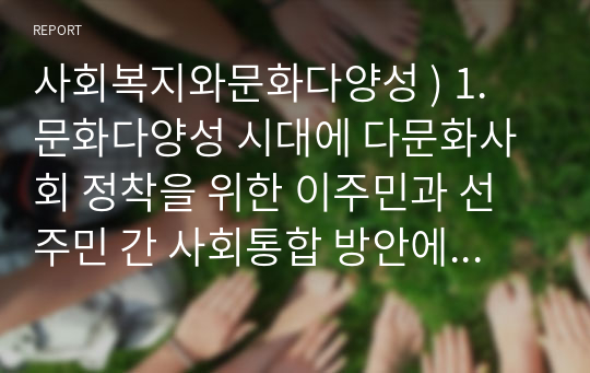 사회복지와문화다양성 ) 1. 문화다양성 시대에 다문화사회 정착을 위한 이주민과 선주민 간 사회통합 방안에 대하여 논하시오. 2. 강의를 수강하면서 인상적인 내용 또는 관심 분야 세 가지를 선택하여 그 이유와 함께 제시.