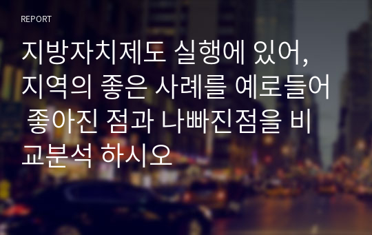 지방자치제도 실행에 있어, 지역의 좋은 사례를 예로들어 좋아진 점과 나빠진점을 비교분석 하시오