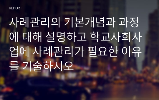 사례관리의 기본개념과 과정에 대해 설명하고 학교사회사업에 사례관리가 필요한 이유를 기술하시오