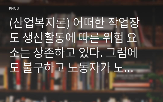 (산업복지론) 어떠한 작업장도 생산활동에 따른 위험 요소는 상존하고 있다. 그럼에도 불구하고 노동자가 노동계약