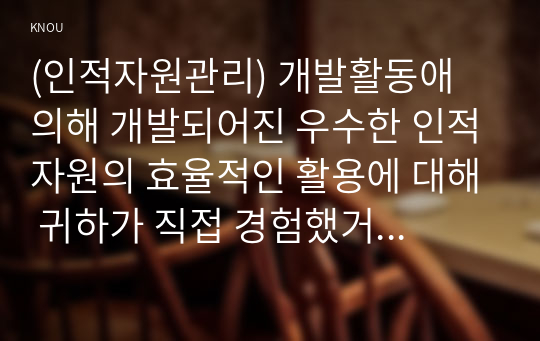 (인적자원관리) 개발활동애 의해 개발되어진 우수한 인적자원의 효율적인 활용에 대해 귀하가 직접 경험했거나 주변에