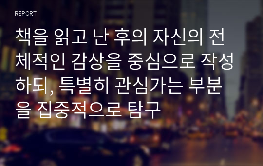 책을 읽고 난 후의 자신의 전체적인 감상을 중심으로 작성하되, 특별히 관심가는 부분을 집중적으로 탐구