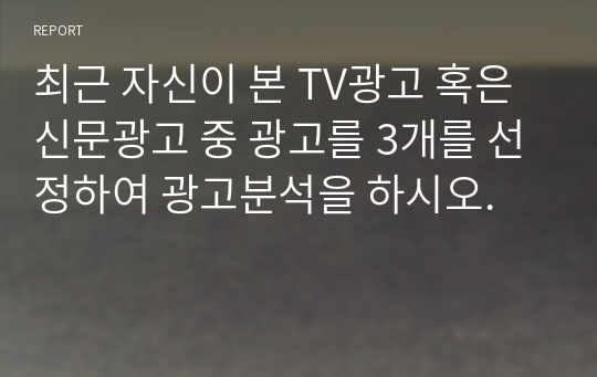 최근 자신이 본 TV광고 혹은 신문광고 중 광고를 3개를 선정하여 광고분석을 하시오.