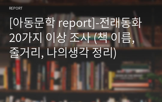 [아동문학 report]-전래동화 20가지 이상 조사 (책 이름, 줄거리, 나의생각 정리)