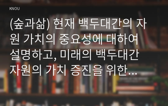 (숲과삶) 현재 백두대간의 자원 가치의 중요성에 대하여 설명하고, 미래의 백두대간 자원의 가치 증진을 위한 보전 및 관리방안