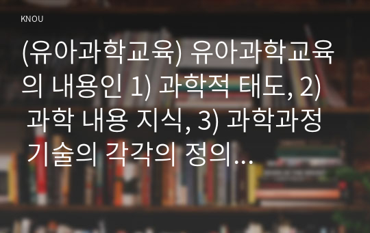 (유아과학교육) 유아과학교육의 내용인 1) 과학적 태도, 2) 과학 내용 지식, 3) 과학과정 기술의 각각의 정의, 구성요소와 특징을 기술