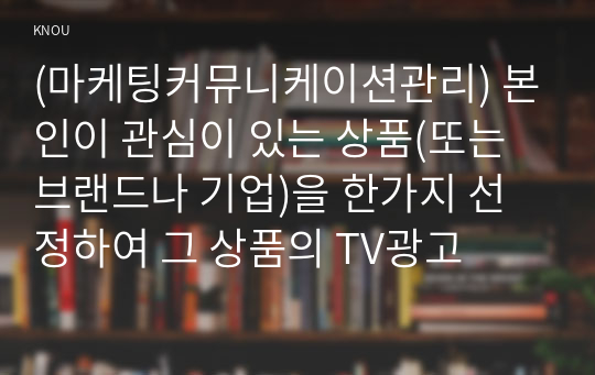 (마케팅커뮤니케이션관리) 본인이 관심이 있는 상품(또는 브랜드나 기업)을 한가지 선정하여 그 상품의 TV광고