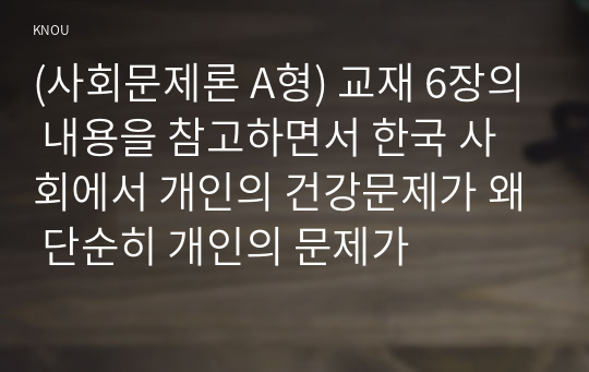 (사회문제론 A형) 교재 6장의 내용을 참고하면서 한국 사회에서 개인의 건강문제가 왜 단순히 개인의 문제가