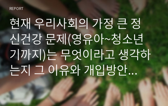 현재 우리사회의 가정 큰 정신건강 문제(영유아~청소년기까지)는 무엇이라고 생각하는지 그 이유와 개입방안에 대하여