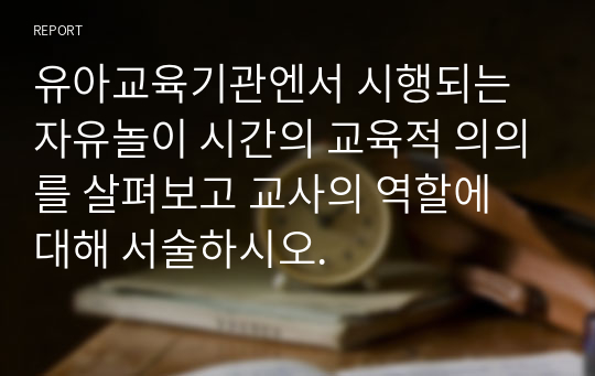 유아교육기관엔서 시행되는 자유놀이 시간의 교육적 의의를 살펴보고 교사의 역할에 대해 서술하시오.