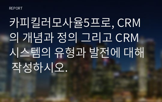 카피킬러모사율5프로, CRM의 개념과 정의 그리고 CRM 시스템의 유형과 발전에 대해 작성하시오.