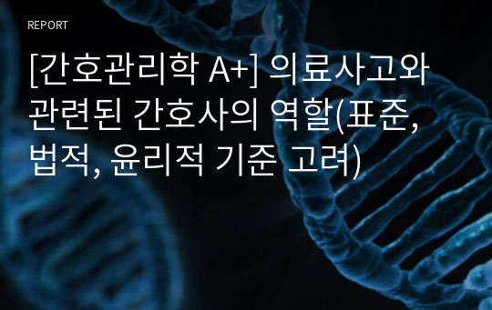 [간호관리학 A+] 의료사고와 관련된 간호사의 역할(표준, 법적, 윤리적 기준 고려)