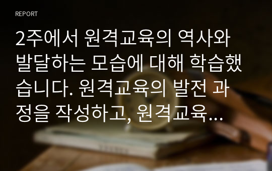 2주에서 원격교육의 역사와 발달하는 모습에 대해 학습했습니다. 원격교육의 발전 과정을 작성하고, 원격교육이 더 나은 방향으로 변화하기 위한 방법 세 가지를 본인의 생각과 함께 제시하십시오.