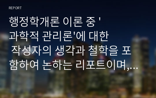 행정학개론 이론 중 &#039;과학적 관리론&#039;에 대한 작성자의 생각과 철학을 포함하여 논하는 리포트이며, 수긍 및 비판하는 내용, 생각이 많았으면 합니다. 현재 사회 및 행정과 관련지어 설명하는 내용도 있어야 합니다.