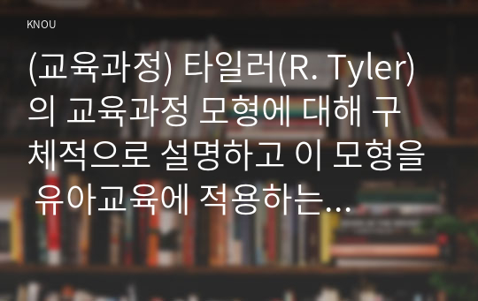 (교육과정) 타일러(R. Tyler)의 교육과정 모형에 대해 구체적으로 설명하고 이 모형을 유아교육에 적용하는 방안에