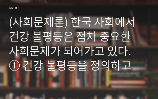 (사회문제론) 한국 사회에서 건강 불평등은 점차 중요한 사회문제가 되어가고 있다. ① 건강 불평등을 정의하고