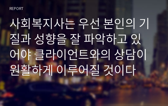 사회복지사는 우선 본인의 기질과 성향을 잘 파악하고 있어야 클라이언트와의 상담이 원활하게 이루어질 것이다