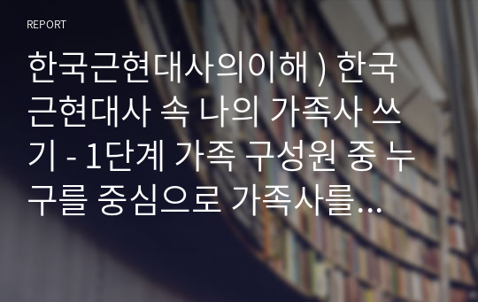 한국근현대사의이해 ) 한국 근현대사 속 나의 가족사 쓰기 - 1단계 가족 구성원 중 누구를 중심으로 가족사를 서술할 지 결정. 조부모, 부모, 배우자, 나 중 하나 선택