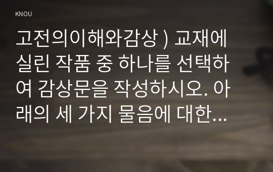 고전의이해와감상 ) 교재에 실린 작품 중 하나를 선택하여 감상문을 작성하시오. 아래의 세 가지 물음에 대한 답을 모두 포함하되 서론-본론-결론의 형식을 갖춘 하나의 글을 완성하시오.