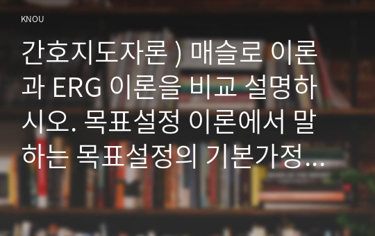 간호지도자론 ) 매슬로 이론과 ERG 이론을 비교 설명하시오. 목표설정 이론에서 말하는 목표설정의 기본가정을 나열하시오. 권력, 권한, 영향력의 개념을  비교 설명하시오.