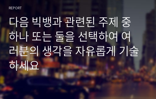 다음 빅뱅과 관련된 주제 중 하나 또는 둘을 선택하여 여러분의 생각을 자유롭게 기술하세요