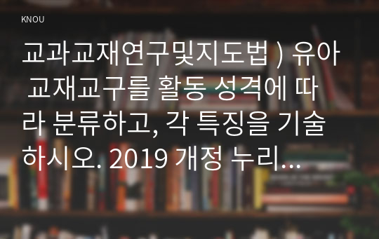 교과교재연구및지도법 ) 유아 교재교구를 활동 성격에 따라 분류하고, 각 특징을 기술하시오. 2019 개정 누리과정의 특징을 성격, 교수학습, 평가 측면에서 기술하고, 교재의 제작과 활용을 위해 적용할 원리를 기술하시오.