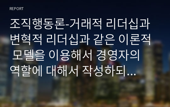 조직행동론-거래적 리더십과 변혁적 리더십과 같은 이론적 모델을 이용해서 경영자의 역할에 대해서 작성하되, 반드시 여러학자들의 이론이나 사례를 포함해서 작성.