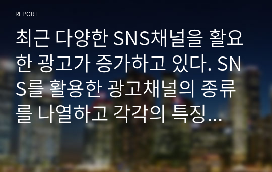 최근 다양한 SNS채널을 활요한 광고가 증가하고 있다. SNS를 활용한 광고채널의 종류를 나열하고 각각의 특징에 대하여 설명하고, 본인이 생각할 때 가장 효과적인 SNS채널에 대한 의견을 기술하시오